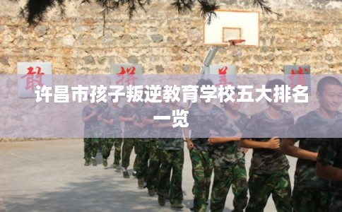 许昌市孩子叛逆教育学校五大排名一览