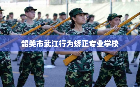 韶关市武江行为矫正专业学校