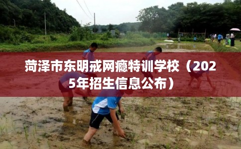 菏泽市东明戒网瘾特训学校（2025年招生信息公布）