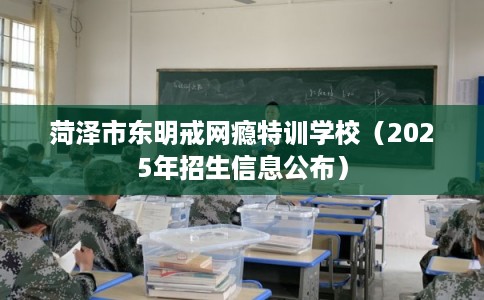 菏泽市东明戒网瘾特训学校（2025年招生信息公布）