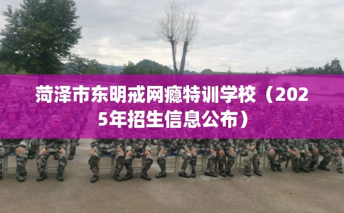 菏泽市东明戒网瘾特训学校（2025年招生信息公布）