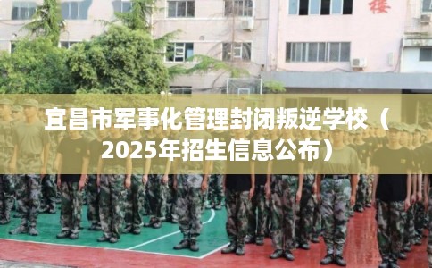 宜昌市军事化管理封闭叛逆学校（2025年招生信息公布）