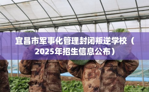 宜昌市军事化管理封闭叛逆学校（2025年招生信息公布）