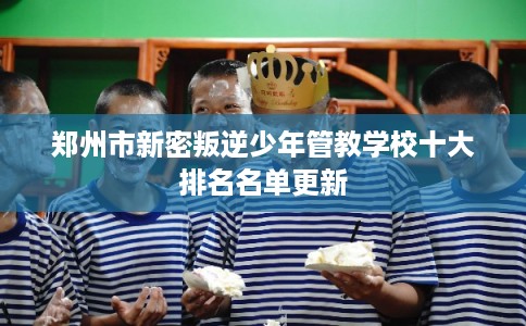 郑州市新密叛逆少年管教学校十大排名名单更新