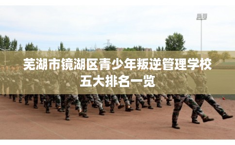 芜湖市镜湖区青少年叛逆管理学校五大排名一览