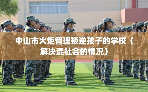 中山市火炬管理叛逆孩子的学校（解决混社会的情况）