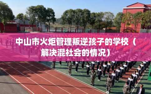 中山市火炬管理叛逆孩子的学校（解决混社会的情况）