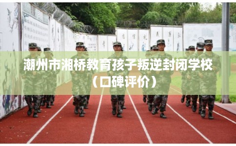 潮州市湘桥教育孩子叛逆封闭学校（口碑评价）