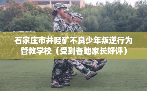 石家庄市井陉矿不良少年叛逆行为管教学校（受到各地家长好评）