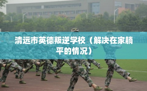 清远市英德叛逆学校（解决在家躺平的情况）
