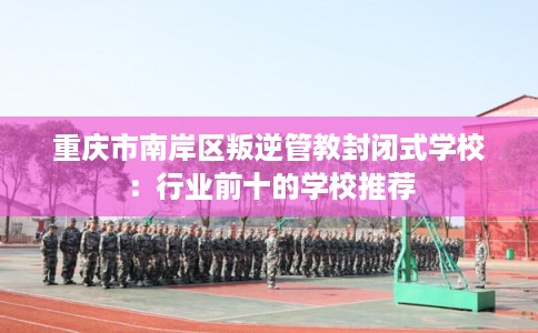 重庆市南岸区叛逆管教封闭式学校：行业前十的学校推荐