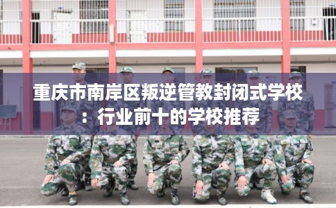 重庆市南岸区叛逆管教封闭式学校：行业前十的学校推荐