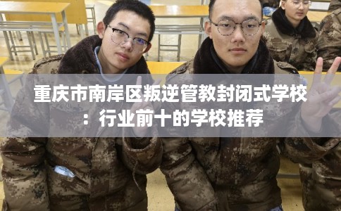 重庆市南岸区叛逆管教封闭式学校：行业前十的学校推荐