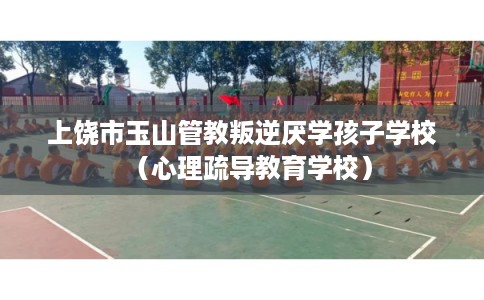 上饶市玉山管教叛逆厌学孩子学校（心理疏导教育学校）