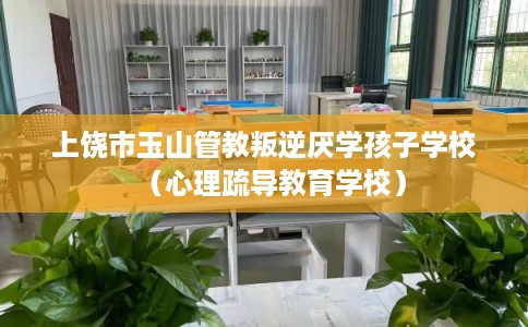 上饶市玉山管教叛逆厌学孩子学校（心理疏导教育学校）