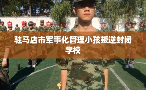 驻马店市军事化管理小孩叛逆封闭学校