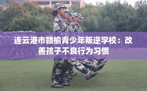 连云港市赣榆青少年叛逆学校：改善孩子不良行为习惯