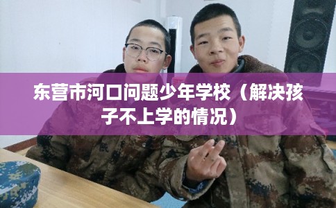 东营市河口问题少年学校（解决孩子不上学的情况）