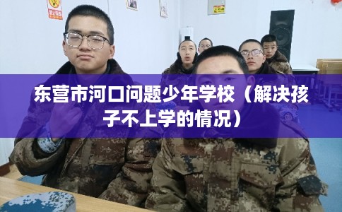 东营市河口问题少年学校（解决孩子不上学的情况）