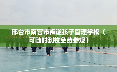 邢台市南宫市叛逆孩子管理学校（可随时到校免费参观）