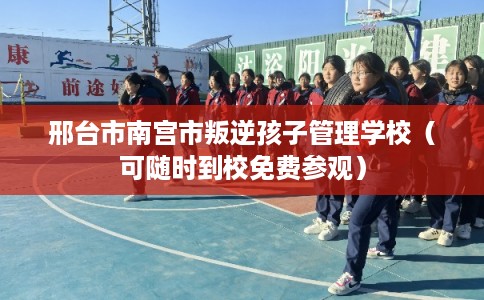 邢台市南宫市叛逆孩子管理学校（可随时到校免费参观）