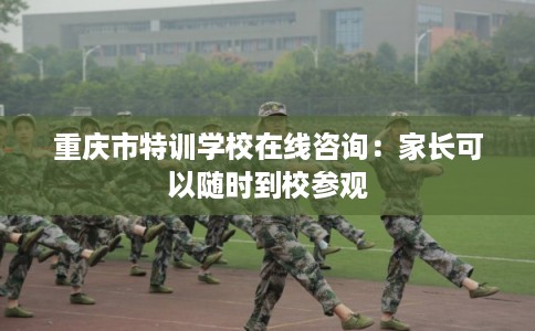 重庆市特训学校在线咨询：家长可以随时到校参观
