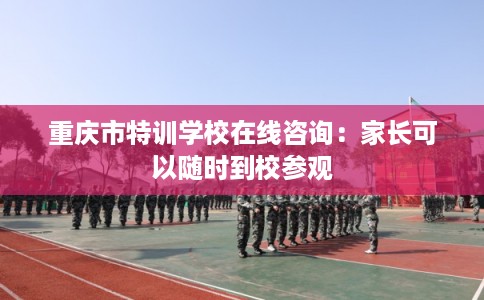 重庆市特训学校在线咨询：家长可以随时到校参观