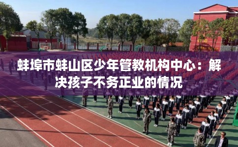 蚌埠市蚌山区少年管教机构中心：解决孩子不务正业的情况
