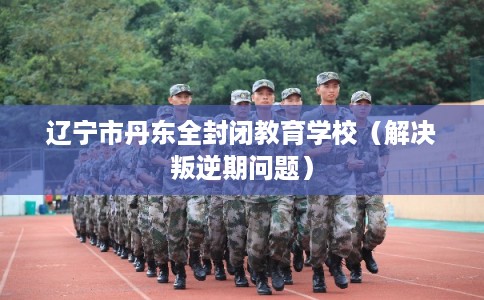 辽宁市丹东全封闭教育学校（解决叛逆期问题）