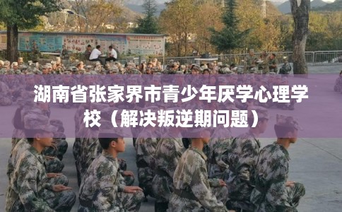 湖南省张家界市青少年厌学心理学校（解决叛逆期问题）