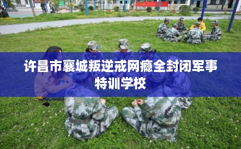 许昌市襄城叛逆戒网瘾全封闭军事特训学校