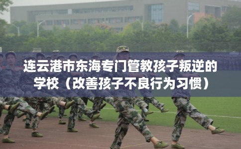 连云港市东海专门管教孩子叛逆的学校（改善孩子不良行为习惯）