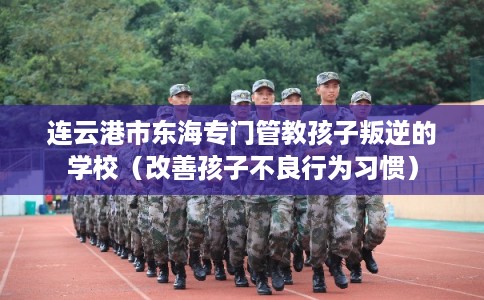 连云港市东海专门管教孩子叛逆的学校（改善孩子不良行为习惯）