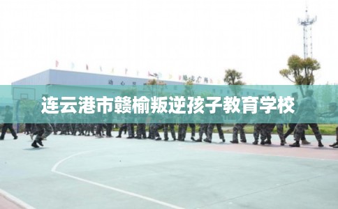 连云港市赣榆叛逆孩子教育学校