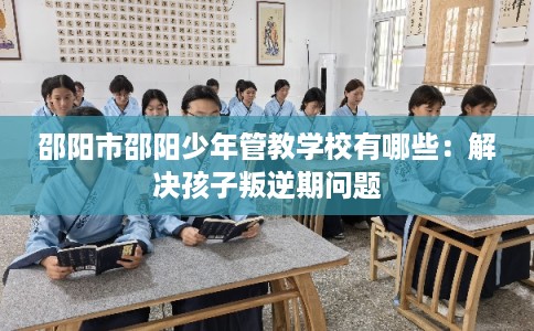 邵阳市邵阳少年管教学校有哪些：解决孩子叛逆期问题