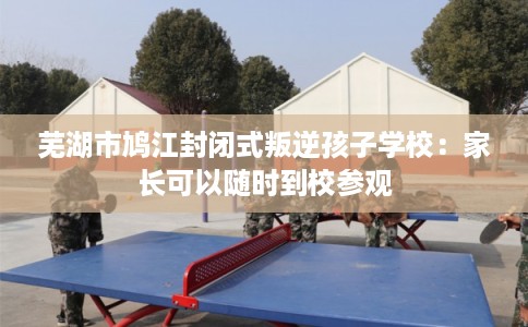 芜湖市鸠江封闭式叛逆孩子学校：家长可以随时到校参观