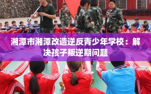 湘潭市湘潭改造逆反青少年学校：解决孩子叛逆期问题