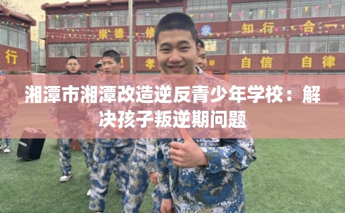 湘潭市湘潭改造逆反青少年学校：解决孩子叛逆期问题