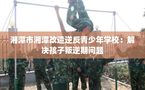 湘潭市湘潭改造逆反青少年学校：解决孩子叛逆期问题