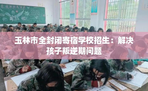 玉林市全封闭寄宿学校招生：解决孩子叛逆期问题