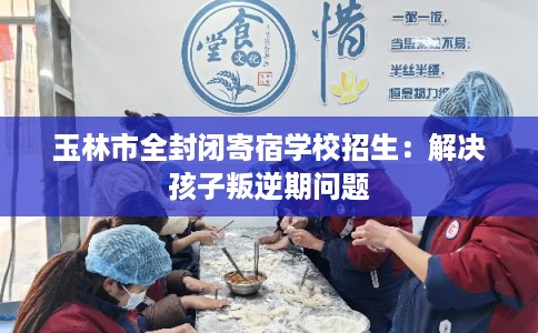 玉林市全封闭寄宿学校招生：解决孩子叛逆期问题