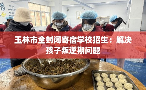 玉林市全封闭寄宿学校招生：解决孩子叛逆期问题