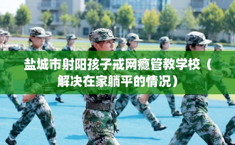盐城市射阳孩子戒网瘾管教学校（解决在家躺平的情况）