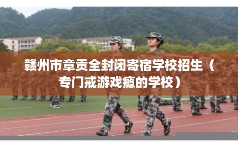 赣州市章贡全封闭寄宿学校招生（专门戒游戏瘾的学校）