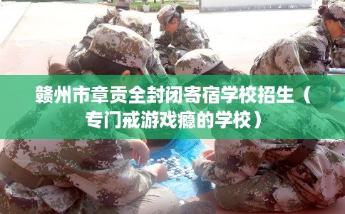 赣州市章贡全封闭寄宿学校招生（专门戒游戏瘾的学校）