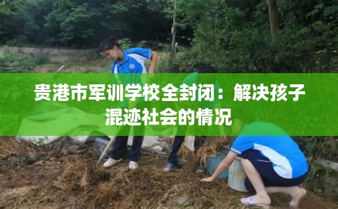 贵港市军训学校全封闭：解决孩子混迹社会的情况