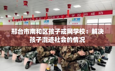 邢台市南和区孩子戒网学校：解决孩子混迹社会的情况