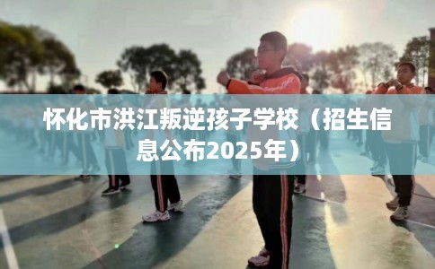 怀化市洪江叛逆孩子学校（招生信息公布2025年）