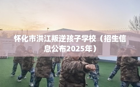 怀化市洪江叛逆孩子学校（招生信息公布2025年）