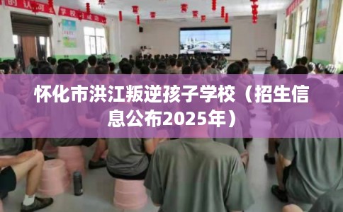 怀化市洪江叛逆孩子学校（招生信息公布2025年）